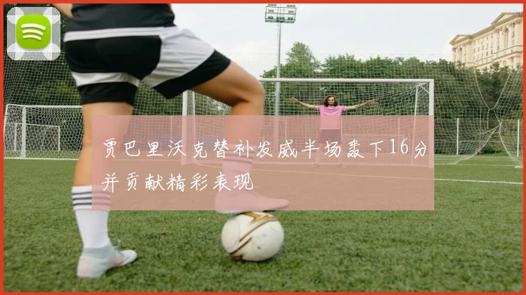 贾巴里沃克替补发威半场轰下16分并贡献精彩表现