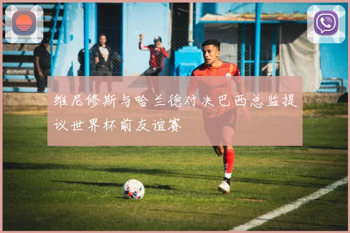 维尼修斯与哈兰德对决巴西总监提议世界杯前友谊赛