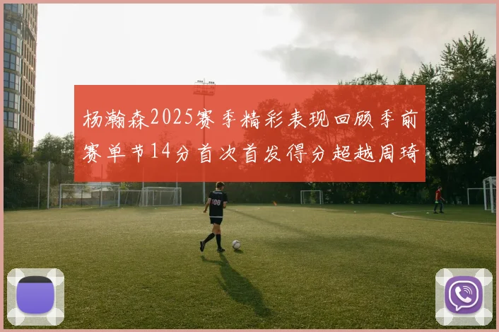 杨瀚森2025赛季精彩表现回顾季前赛单节14分首次首发得分超越周琦