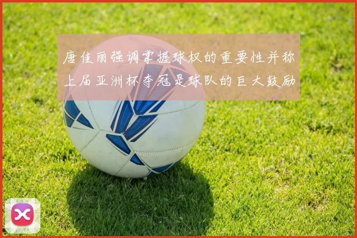 唐佳丽强调掌握球权的重要性并称上届亚洲杯夺冠是球队的巨大鼓励