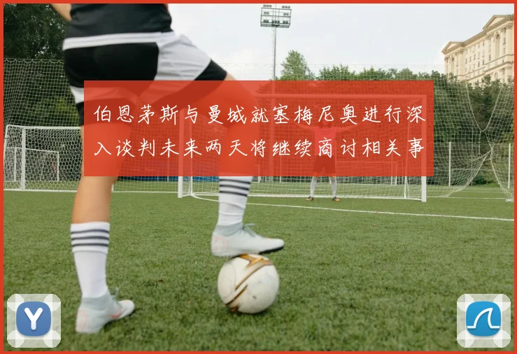 伯恩茅斯与曼城就塞梅尼奥进行深入谈判未来两天将继续商讨相关事宜