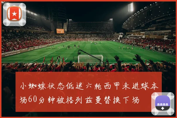 小蜘蛛状态低迷六轮西甲未进球本场60分钟被格列兹曼替换下场