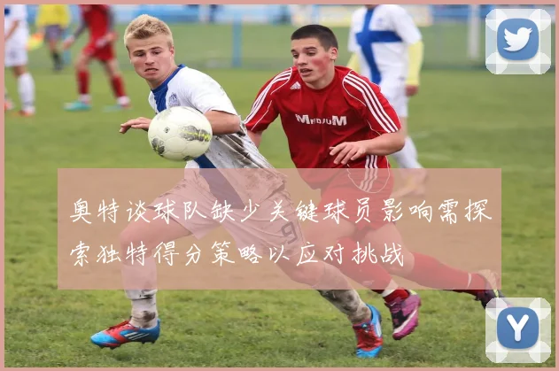 奥特谈球队缺少关键球员影响需探索独特得分策略以应对挑战