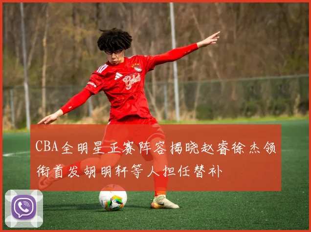 CBA全明星正赛阵容揭晓赵睿徐杰领衔首发胡明轩等人担任替补