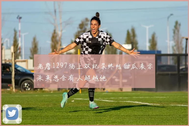 老詹1297场上双纪录终结甜瓜表示未来总会有人超越他