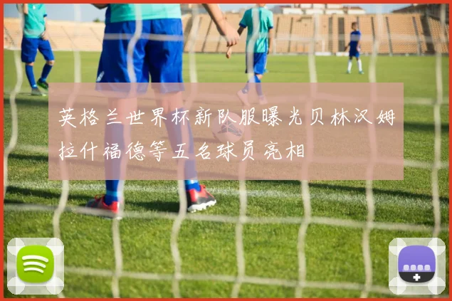 英格兰世界杯新队服曝光贝林汉姆拉什福德等五名球员亮相