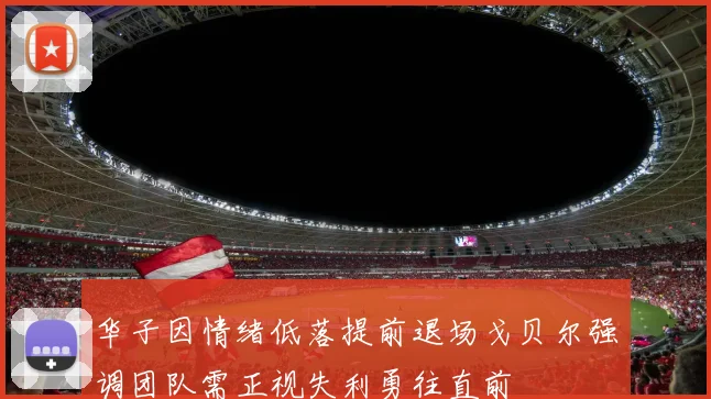 华子因情绪低落提前退场戈贝尔强调团队需正视失利勇往直前