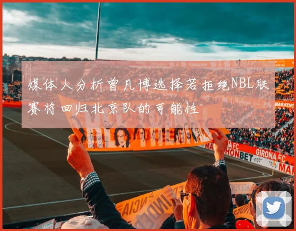 媒体人分析曾凡博选择若拒绝NBL联赛将回归北京队的可能性