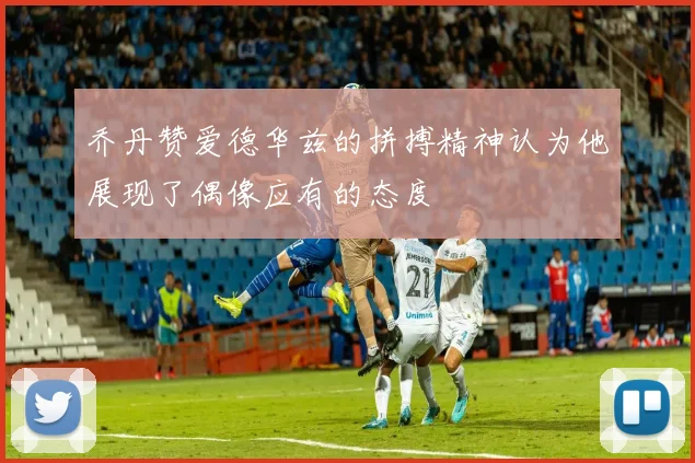 乔丹赞爱德华兹的拼搏精神认为他展现了偶像应有的态度