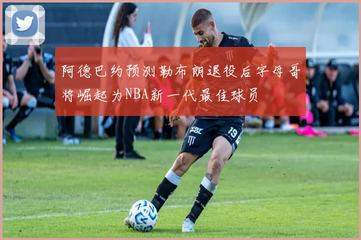 阿德巴约预测勒布朗退役后字母哥将崛起为NBA新一代最佳球员