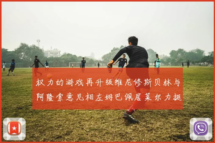 权力的游戏再升级维尼修斯贝林与阿隆索意见相左姆巴佩居莱尔力挺新势力