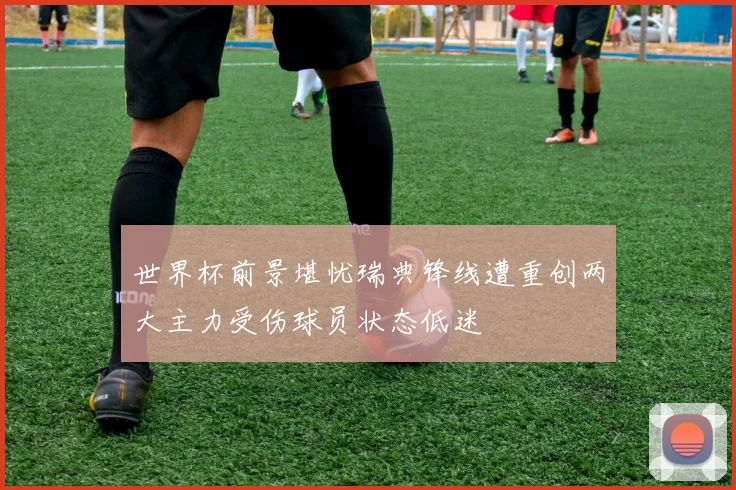 世界杯前景堪忧瑞典锋线遭重创两大主力受伤球员状态低迷