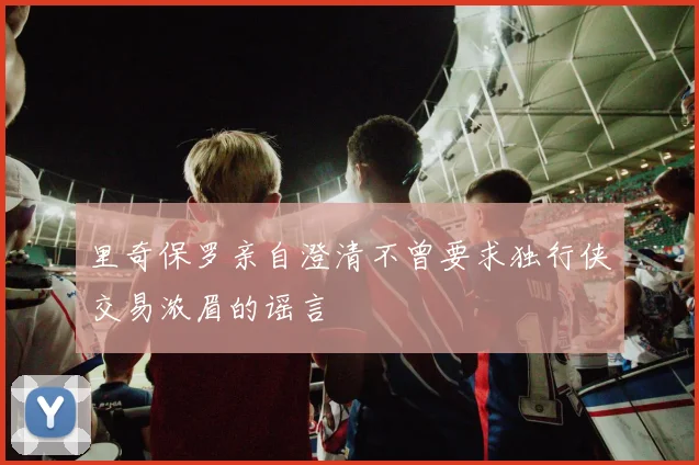 里奇保罗亲自澄清不曾要求独行侠交易浓眉的谣言