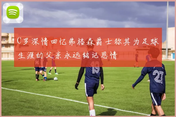 C罗深情回忆弗格森爵士称其为足球生涯的父亲永远铭记恩情