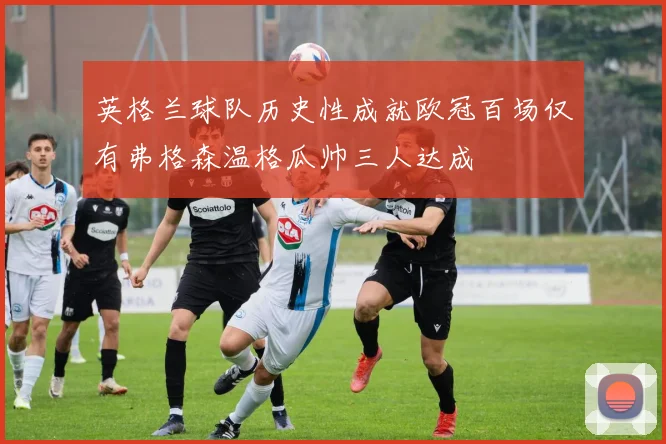 英格兰球队历史性成就欧冠百场仅有弗格森温格瓜帅三人达成
