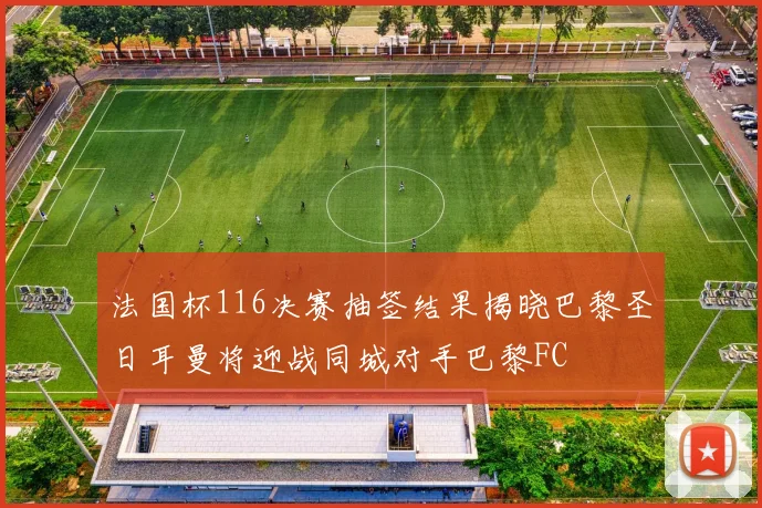 法国杯116决赛抽签结果揭晓巴黎圣日耳曼将迎战同城对手巴黎FC