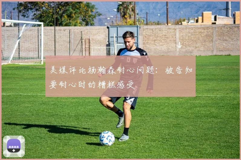美媒评论杨瀚森耐心问题：被告知要耐心时的糟糕感受