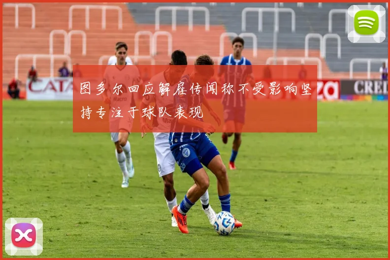 图多尔回应解雇传闻称不受影响坚持专注于球队表现