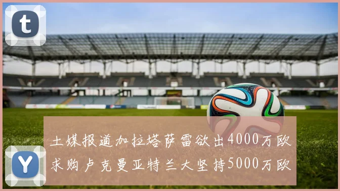 土媒报道加拉塔萨雷欲出4000万欧求购卢克曼亚特兰大坚持5000万欧要价