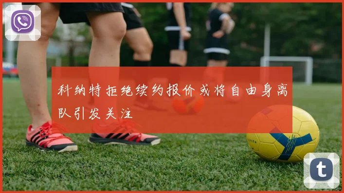 科纳特拒绝续约报价或将自由身离队引发关注