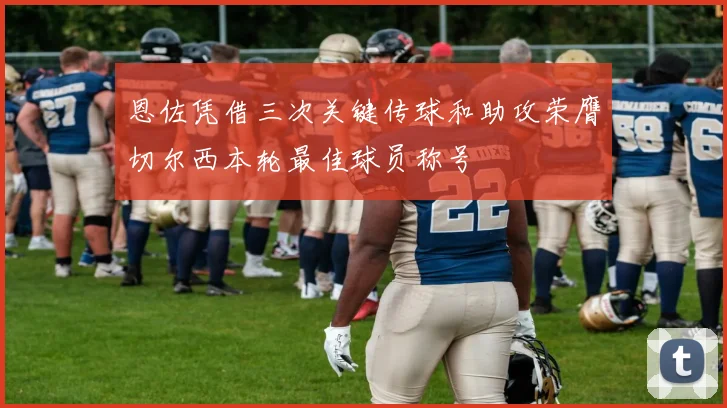 恩佐凭借三次关键传球和助攻荣膺切尔西本轮最佳球员称号